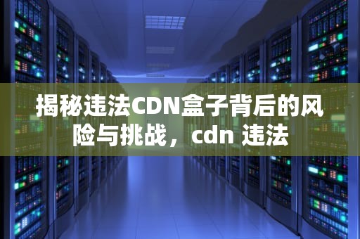 揭秘违法CDN盒子背后的风险与挑战，cdn 违法