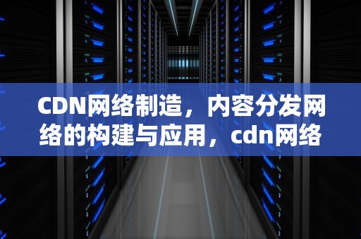 CDN网络制造，内容分发网络的构建与应用，cdn网络原理与架构