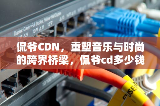 侃爷CDN，重塑音乐与时尚的跨界桥梁，侃爷cd多少钱