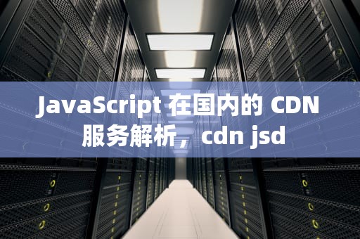 JavaScript 在国内的 CDN 服务解析，cdn jsd