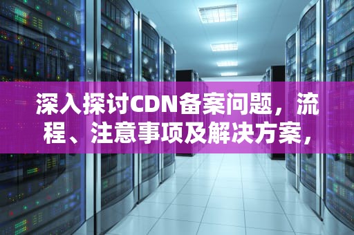 深入探讨CDN备案问题，流程、注意事项及解决方案，cdn备案要求