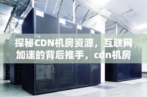 探秘CDN机房资源，互联网加速的背后推手，cdn机房 成本