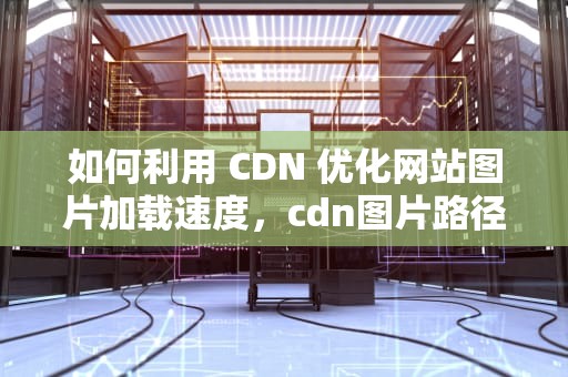 如何利用 CDN 优化网站图片加载速度，cdn图片路径怎么放