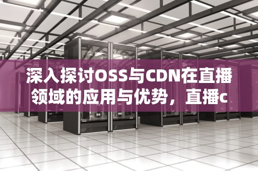 深入探讨OSS与CDN在直播领域的应用与优势，直播cdn技术