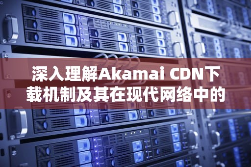 深入理解Akamai CDN下载机制及其在现代网络中的应用，akamai下载