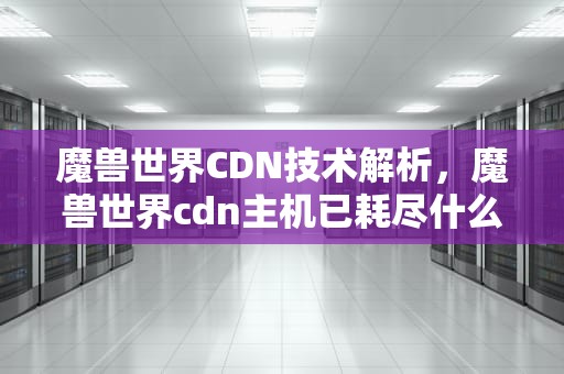魔兽世界CDN技术解析，魔兽世界cdn主机已耗尽什么意思