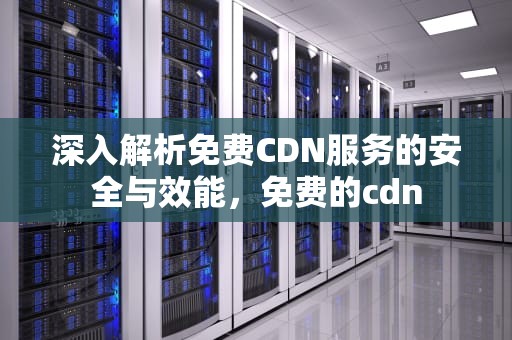 深入解析免费CDN服务的安全与效能，免费的cdn