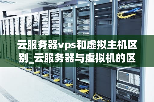 云服务器vps和虚拟主机区别_云服务器与虚拟机的区别_云服务器VPS和虚拟主机的区别