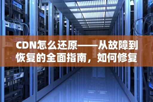 CDN怎么还原——从故障到恢复的全面指南，如何修复cdn