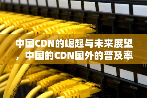 中国CDN的崛起与未来展望，中国的CDN国外的普及率区别
