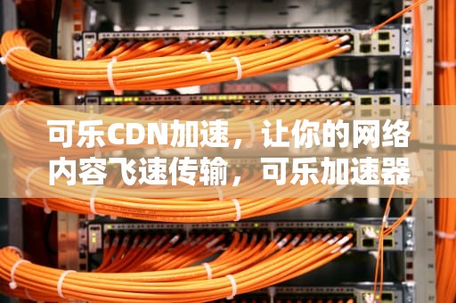 可乐CDN加速，让你的网络内容飞速传输，可乐加速器