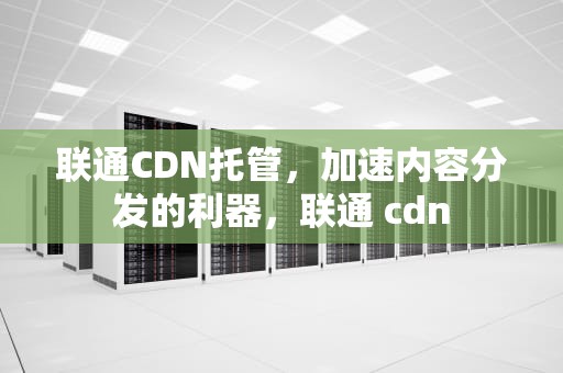 联通CDN托管，加速内容分发的利器，联通 cdn