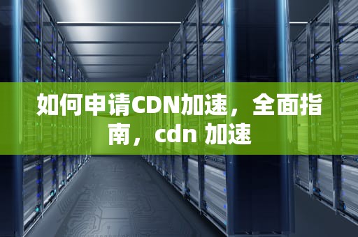 如何申请CDN加速，全面指南，cdn 加速