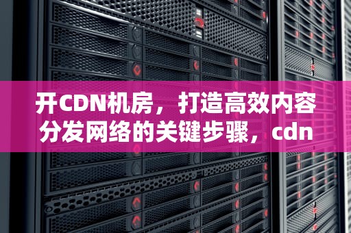 开CDN机房，打造高效内容分发网络的关键步骤，cdn机房 成本