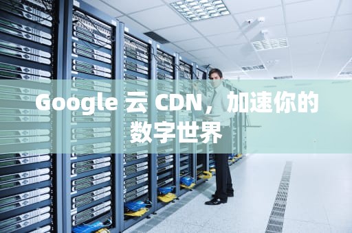 Google 云 CDN，加速你的数字世界