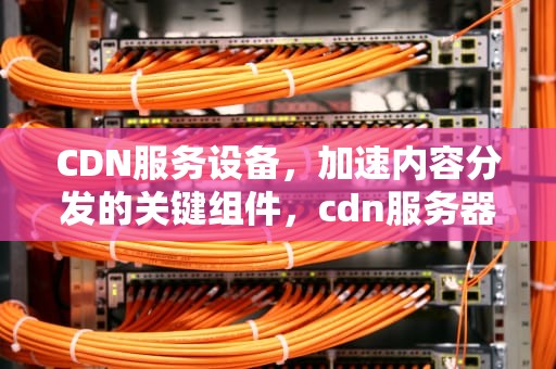 CDN服务设备，加速内容分发的关键组件，cdn服务器