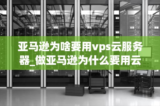 亚马逊为啥要用vps云服务器_做亚马逊为什么要用云服务器_亚马逊为何选择使用VPS云服务器