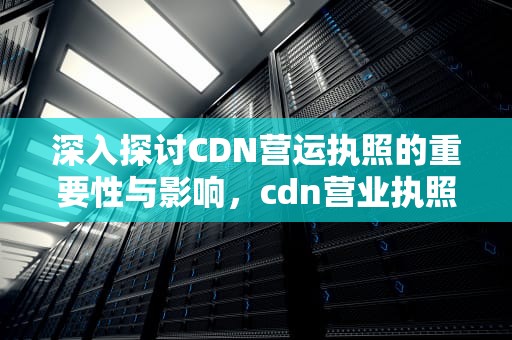 深入探讨CDN营运执照的重要性与影响，cdn营业执照