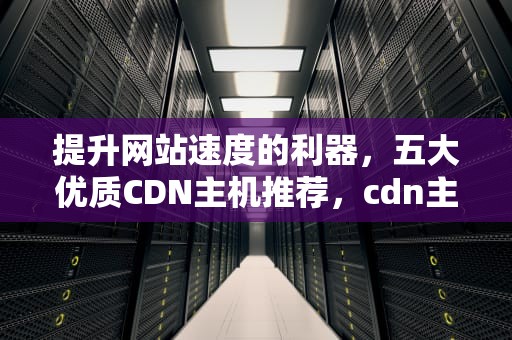 提升网站速度的利器，五大优质CDN主机推荐，cdn主机是什么
