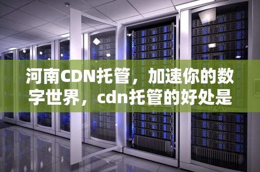 河南CDN托管，加速你的数字世界，cdn托管的好处是什么