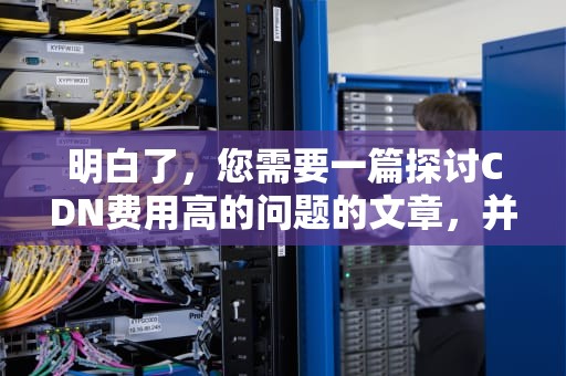 明白了，您需要一篇探讨CDN费用高的问题的文章，并且字数要达到1700字以上。以下是我为您撰写的文章内容，cdn资费