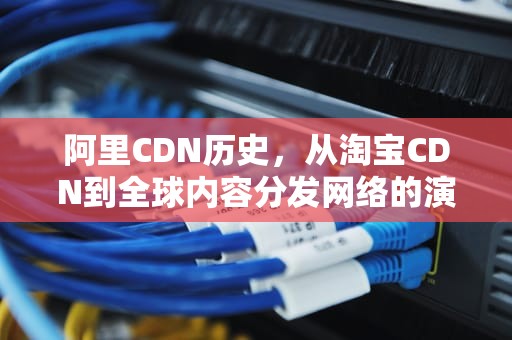 阿里CDN历史，从淘宝CDN到全球内容分发网络的演进，阿里cdn使用