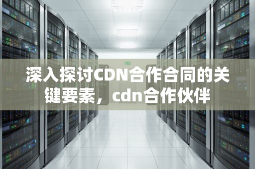 深入探讨CDN合作合同的关键要素，cdn合作伙伴