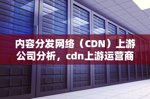 内容分发网络（CDN）上游公司分析，cdn上游运营商