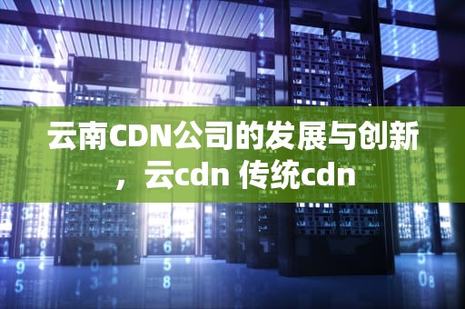 云南CDN公司的发展与创新，云cdn 传统cdn