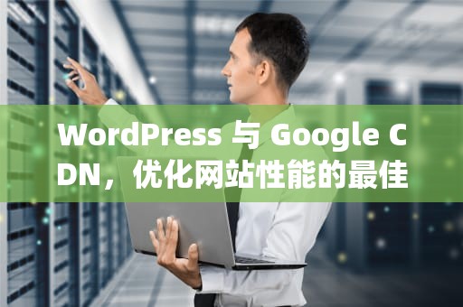 WordPress 与 Google CDN，优化网站性能的最佳实践