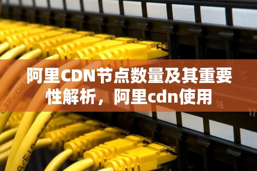 阿里CDN节点数量及其重要性解析，阿里cdn使用