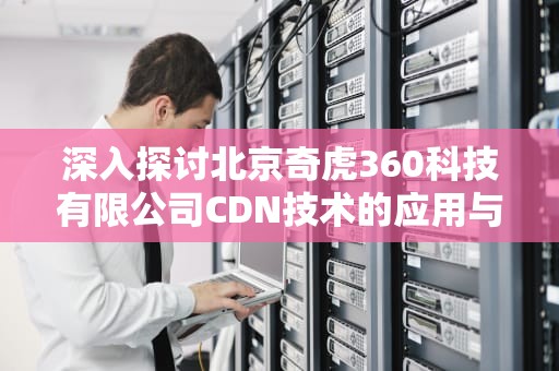 深入探讨北京奇虎360科技有限公司CDN技术的应用与发展，北京奇虎科技有限公司招聘