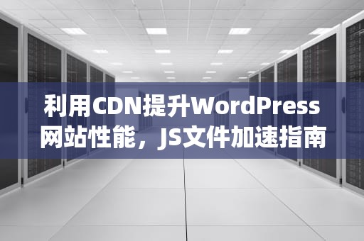 利用CDN提升WordPress网站性能，JS文件加速指南