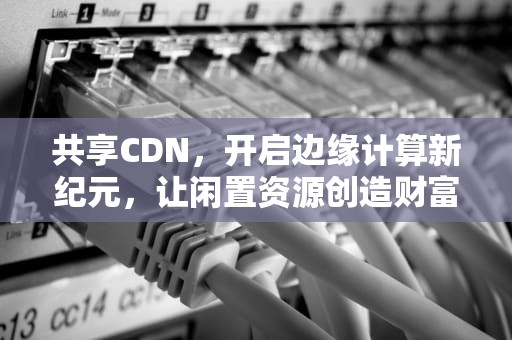 共享CDN，开启边缘计算新纪元，让闲置资源创造财富，共享cdn赚钱