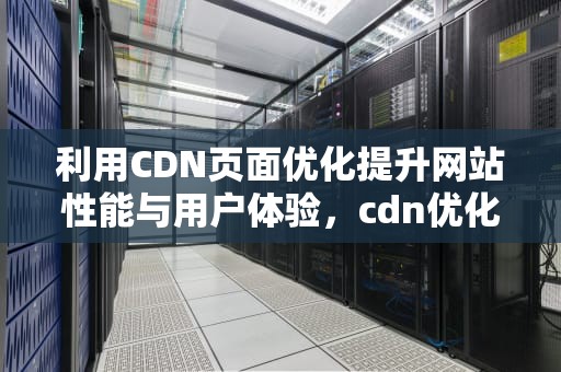 利用CDN页面优化提升网站性能与用户体验，cdn优化是什么意思