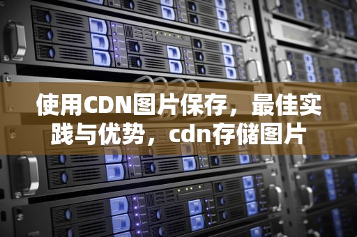 使用CDN图片保存，最佳实践与优势，cdn存储图片