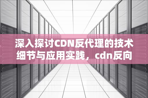 深入探讨CDN反代理的技术细节与应用实践，cdn反向代理