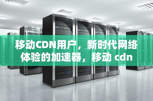 移动CDN用户，新时代网络体验的加速器，移动 cdn