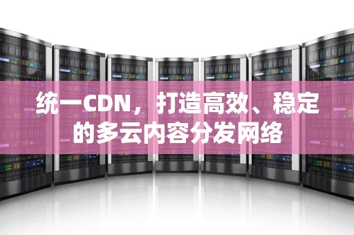 统一CDN，打造高效、稳定的多云内容分发网络