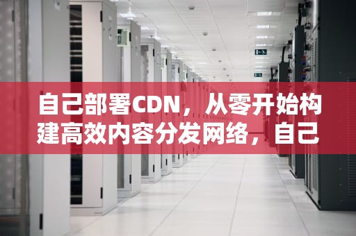 自己部署CDN，从零开始构建高效内容分发网络，自己部署服务器