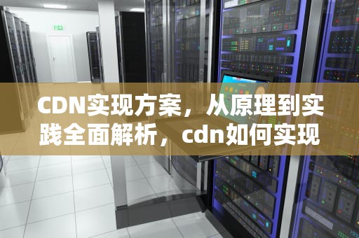 CDN实现方案，从原理到实践全面解析，cdn如何实现
