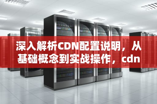 深入解析CDN配置说明，从基础概念到实战操作，cdn配置教程