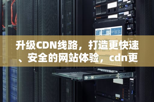 升级CDN线路，打造更快速、安全的网站体验，cdn更新