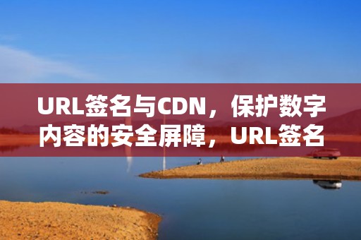 URL签名与CDN，保护数字内容的安全屏障，URL签名过期啥意思