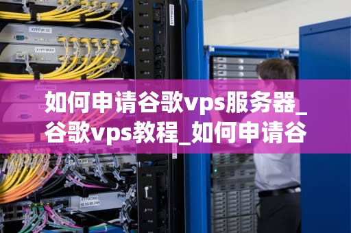 如何申请谷歌vps服务器_谷歌vps教程_如何申请谷歌VPS服务器