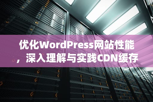 优化WordPress网站性能，深入理解与实践CDN缓存策略，wordpress缓存cdn配置