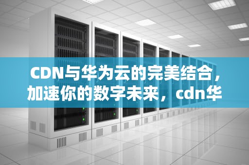 CDN与华为云的完美结合，加速你的数字未来，cdn华为云