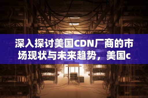 深入探讨美国CDN厂商的市场现状与未来趋势，美国cdn公司