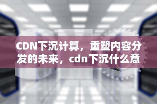 CDN下沉计算，重塑内容分发的未来，cdn下沉什么意思