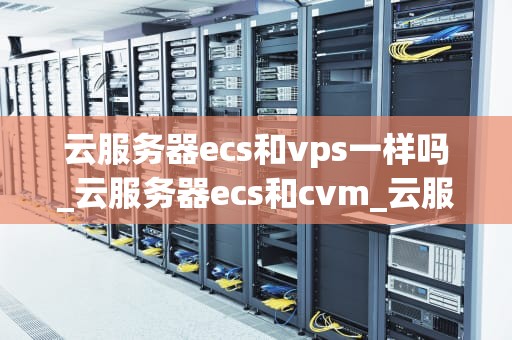 云服务器ecs和vps一样吗_云服务器ecs和cvm_云服务器ECS与VPS：一场深度比较